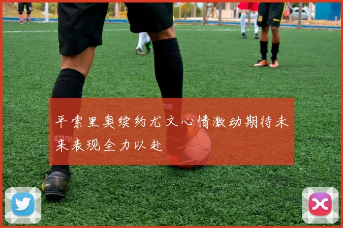 平索里奥续约尤文心情激动期待未来表现全力以赴
