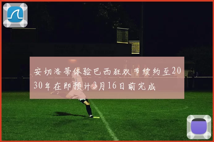安切洛蒂体验巴西狂欢节续约至2030年在即预计3月16日前完成