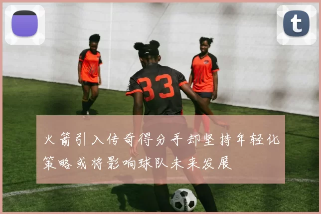 火箭引入传奇得分手却坚持年轻化策略或将影响球队未来发展