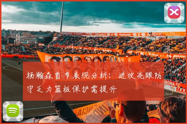 杨瀚森首节表现分析：进攻亮眼防守乏力篮板保护需提升