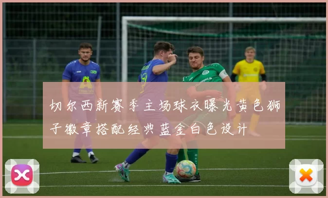 切尔西新赛季主场球衣曝光黄色狮子徽章搭配经典蓝金白色设计