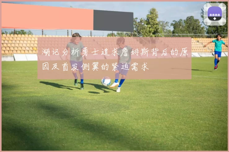 湖记分析勇士追求詹姆斯背后的原因及首发侧翼的紧迫需求