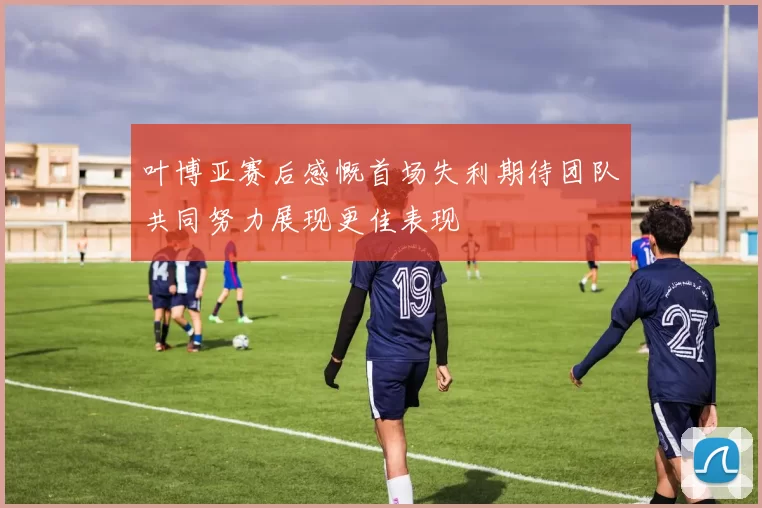叶博亚赛后感慨首场失利期待团队共同努力展现更佳表现