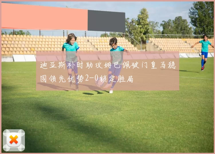 迪亚斯补时助攻姆巴佩破门皇马稳固领先优势2-0锁定胜局