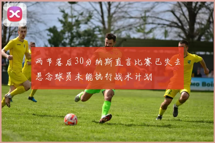 两节落后30分纳斯直言比赛已失去悬念球员未能执行战术计划