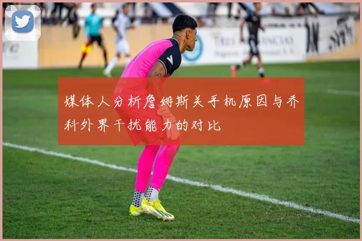媒体人分析詹姆斯关手机原因与乔科外界干扰能力的对比
