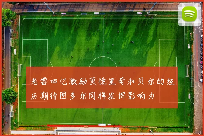老雷回忆激励莫德里奇和贝尔的经历期待图多尔同样发挥影响力