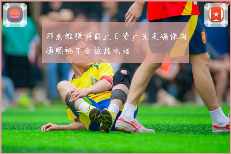 邓利维强调截止日资产充足确保沟通顺畅不会被挂电话
