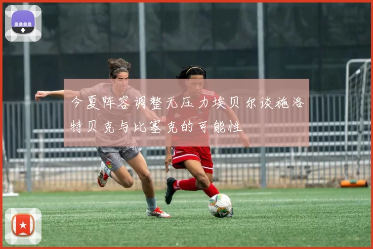今夏阵容调整无压力埃贝尔谈施洛特贝克与比塞克的可能性