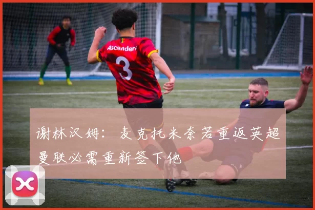 谢林汉姆：麦克托米奈若重返英超曼联必需重新签下他