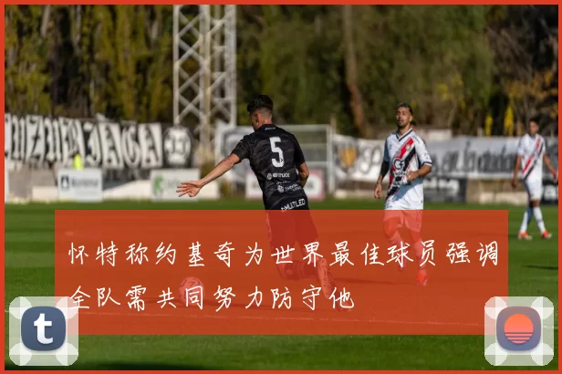 怀特称约基奇为世界最佳球员强调全队需共同努力防守他