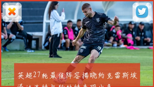 英超27轮最佳阵容揭晓约克雷斯埃泽达洛特与科纳特表现出色