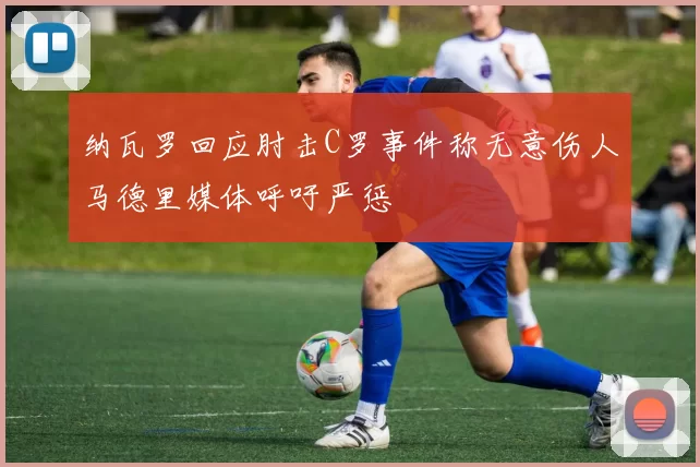 纳瓦罗回应肘击C罗事件称无意伤人马德里媒体呼吁严惩