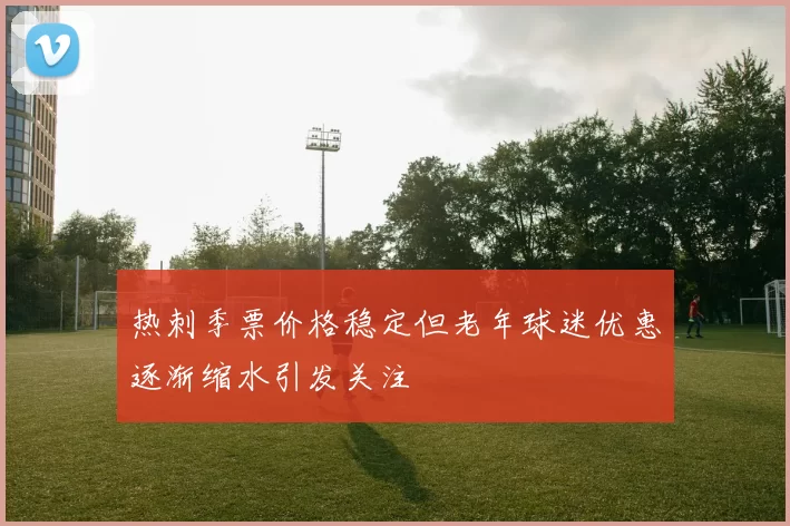 热刺季票价格稳定但老年球迷优惠逐渐缩水引发关注