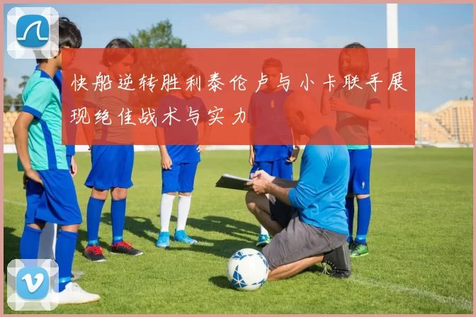 快船逆转胜利泰伦卢与小卡联手展现绝佳战术与实力