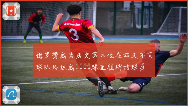 德罗赞成为历史第六位在四支不同球队均达成1000球里程碑的球员