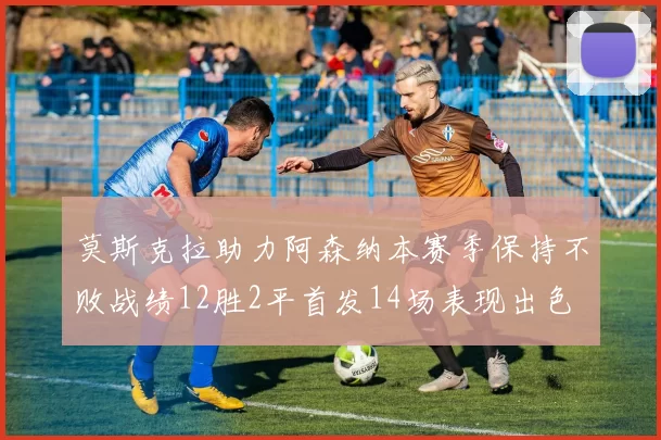 莫斯克拉助力阿森纳本赛季保持不败战绩12胜2平首发14场表现出色