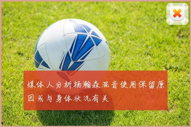 媒体人分析杨瀚森混音使用保留原因或与身体状况有关
