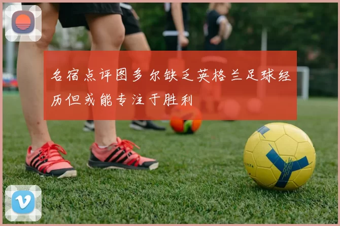 名宿点评图多尔缺乏英格兰足球经历但或能专注于胜利