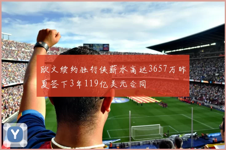 欧文续约独行侠薪水高达3657万昨夏签下3年119亿美元合同