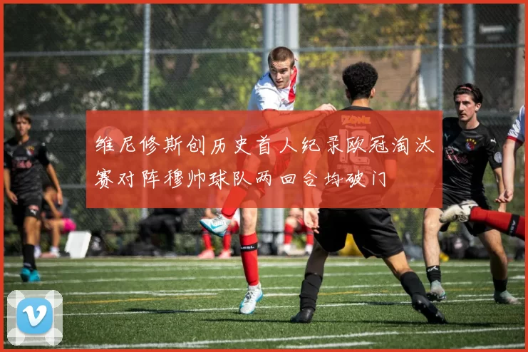 维尼修斯创历史首人纪录欧冠淘汰赛对阵穆帅球队两回合均破门