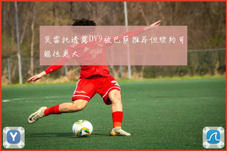 莫雷托透露DV9被巴萨推荐但续约可能性更大
