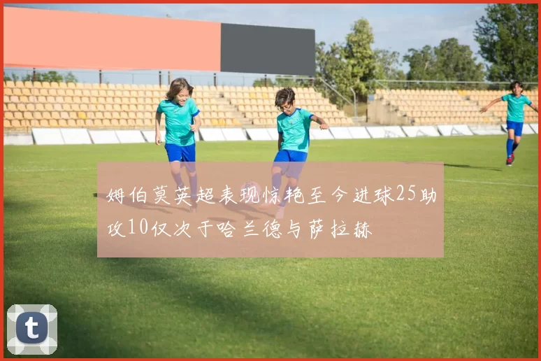 姆伯莫英超表现惊艳至今进球25助攻10仅次于哈兰德与萨拉赫